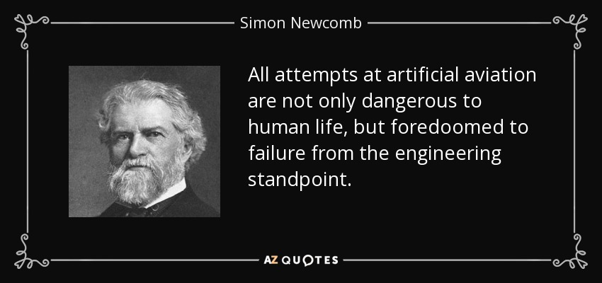 All attempts at artificial aviation are not only dangerous to human life, but foredoomed to failure from the engineering standpoint. - Simon Newcomb
