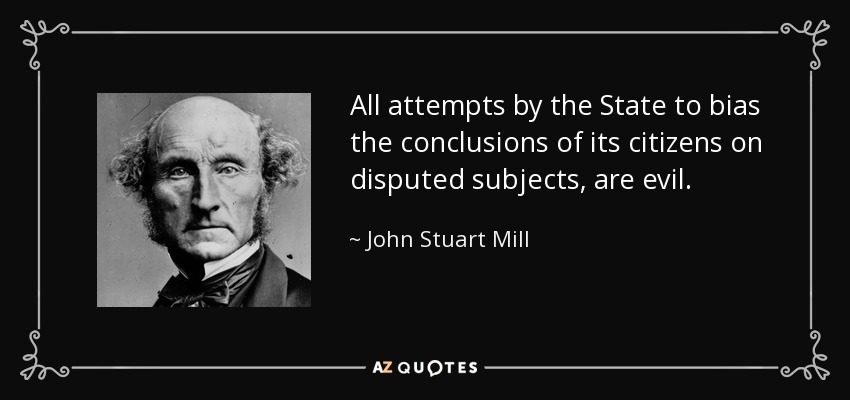 All attempts by the State to bias the conclusions of its citizens on disputed subjects, are evil. - John Stuart Mill