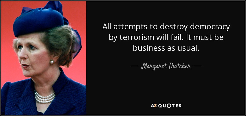 All attempts to destroy democracy by terrorism will fail. It must be business as usual. - Margaret Thatcher