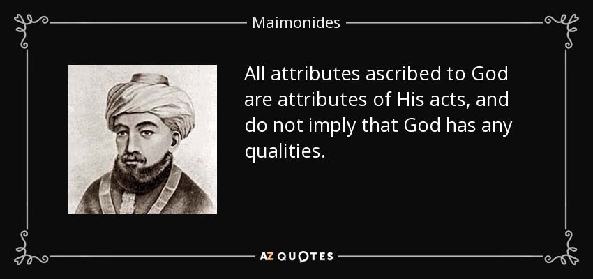 All attributes ascribed to God are attributes of His acts, and do not imply that God has any qualities. - Maimonides