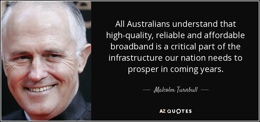 All Australians understand that high-quality, reliable and affordable broadband is a critical part of the infrastructure our nation needs to prosper in coming years. - Malcolm Turnbull