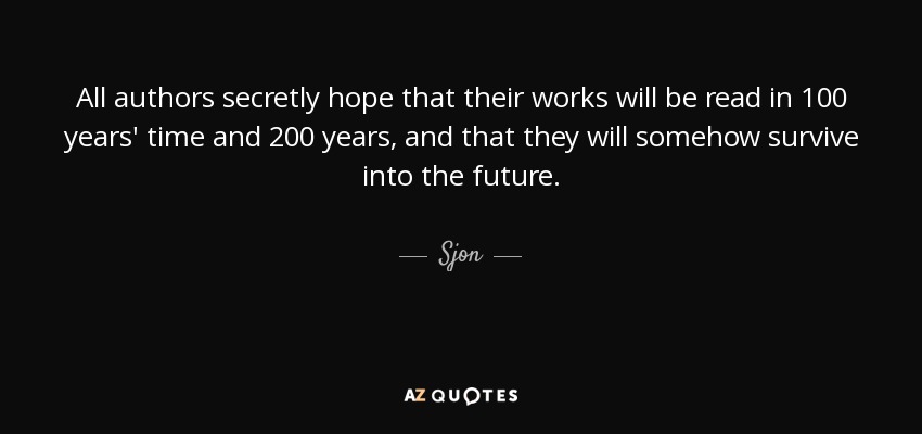 All authors secretly hope that their works will be read in 100 years' time and 200 years, and that they will somehow survive into the future. - Sjon