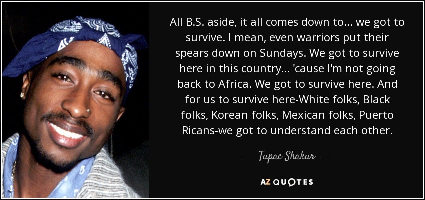 All B.S. aside, it all comes down to... we got to survive. I mean, even warriors put their spears down on Sundays. We got to survive here in this country... 'cause I'm not going back to Africa. We got to survive here. And for us to survive here-White folks, Black folks, Korean folks, Mexican folks, Puerto Ricans-we got to understand each other. - Tupac Shakur