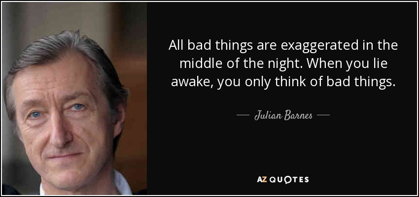 All bad things are exaggerated in the middle of the night. When you lie awake, you only think of bad things. - Julian Barnes
