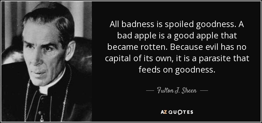 All badness is spoiled goodness. A bad apple is a good apple that became rotten. Because evil has no capital of its own, it is a parasite that feeds on goodness. - Fulton J. Sheen