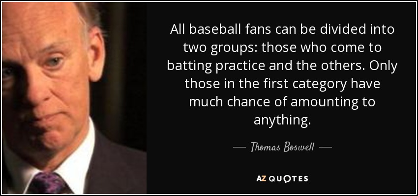 All baseball fans can be divided into two groups: those who come to batting practice and the others. Only those in the first category have much chance of amounting to anything. - Thomas Boswell
