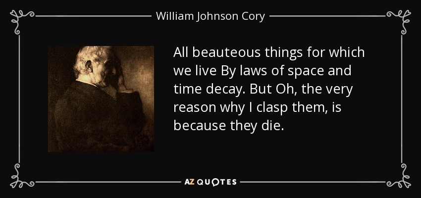 All beauteous things for which we live By laws of space and time decay. But Oh, the very reason why I clasp them, is because they die. - William Johnson Cory