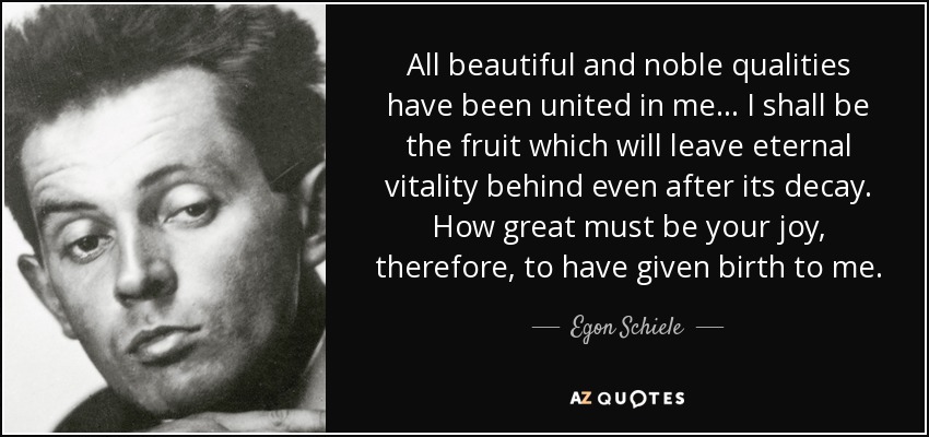 All beautiful and noble qualities have been united in me... I shall be the fruit which will leave eternal vitality behind even after its decay. How great must be your joy, therefore, to have given birth to me. - Egon Schiele