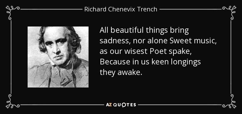 All beautiful things bring sadness, nor alone Sweet music, as our wisest Poet spake, Because in us keen longings they awake. - Richard Chenevix Trench