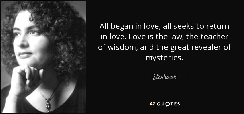 All began in love, all seeks to return in love. Love is the law, the teacher of wisdom, and the great revealer of mysteries. - Starhawk