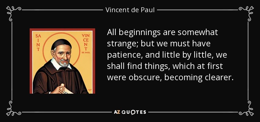 All beginnings are somewhat strange; but we must have patience, and little by little, we shall find things, which at first were obscure, becoming clearer. - Vincent de Paul