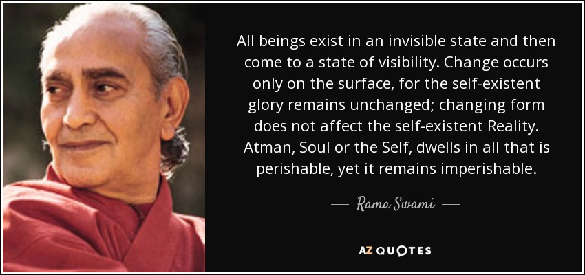 All beings exist in an invisible state and then come to a state of visibility. Change occurs only on the surface, for the self-existent glory remains unchanged; changing form does not affect the self-existent Reality. Atman, Soul or the Self, dwells in all that is perishable, yet it remains imperishable. - Rama Swami