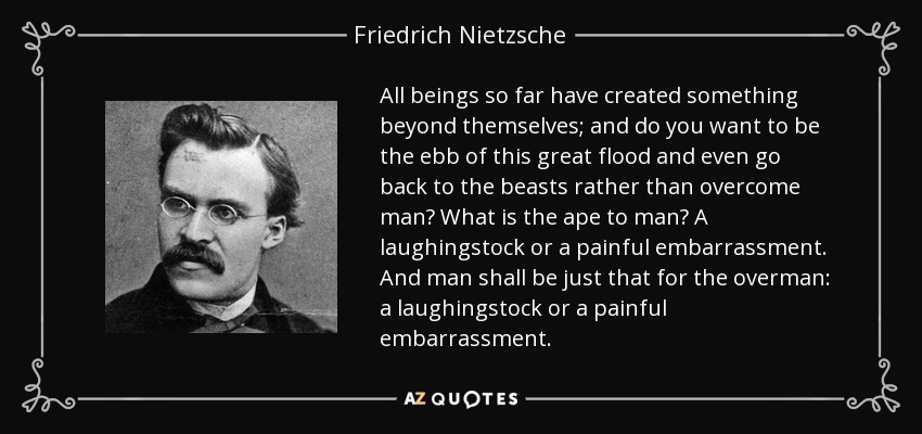 All beings so far have created something beyond themselves; and do you want to be the ebb of this great flood and even go back to the beasts rather than overcome man? What is the ape to man? A laughingstock or a painful embarrassment. And man shall be just that for the overman: a laughingstock or a painful embarrassment. - Friedrich Nietzsche