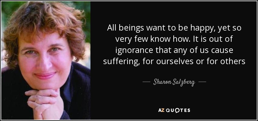 All beings want to be happy, yet so very few know how. It is out of ignorance that any of us cause suffering, for ourselves or for others - Sharon Salzberg