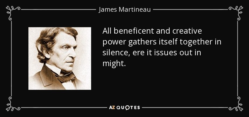 All beneficent and creative power gathers itself together in silence, ere it issues out in might. - James Martineau