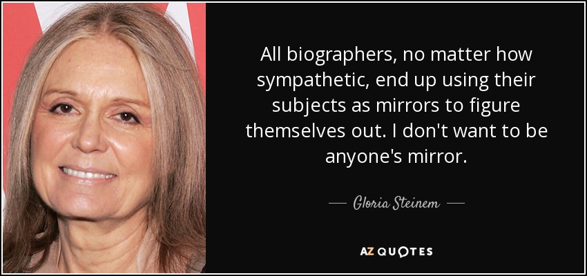 All biographers, no matter how sympathetic, end up using their subjects as mirrors to figure themselves out. I don't want to be anyone's mirror. - Gloria Steinem