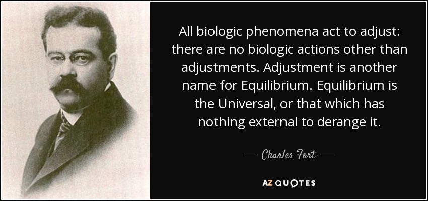 All biologic phenomena act to adjust: there are no biologic actions other than adjustments. Adjustment is another name for Equilibrium. Equilibrium is the Universal, or that which has nothing external to derange it. - Charles Fort