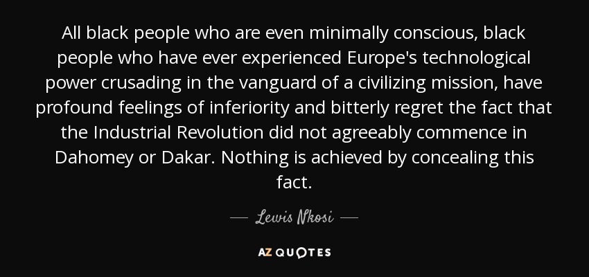 All black people who are even minimally conscious, black people who have ever experienced Europe's technological power crusading in the vanguard of a civilizing mission, have profound feelings of inferiority and bitterly regret the fact that the Industrial Revolution did not agreeably commence in Dahomey or Dakar. Nothing is achieved by concealing this fact. - Lewis Nkosi