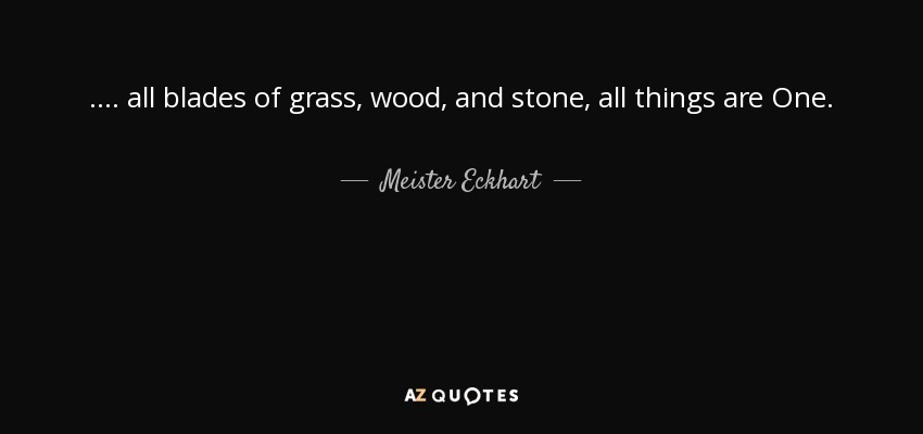 .... all blades of grass, wood, and stone, all things are One. - Meister Eckhart