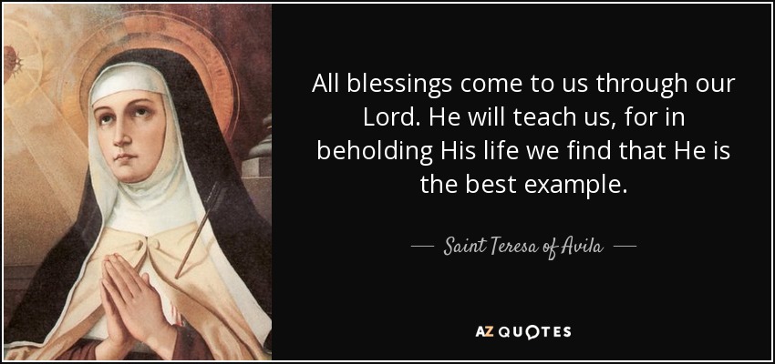 All blessings come to us through our Lord. He will teach us, for in beholding His life we find that He is the best example. - Teresa of Avila