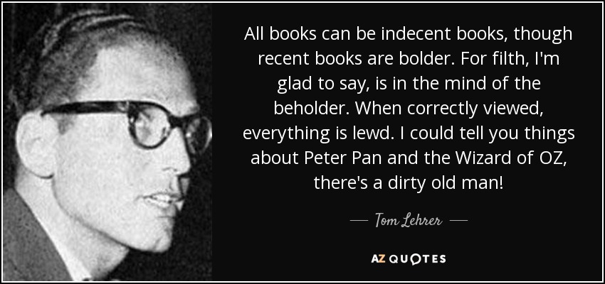 All books can be indecent books, though recent books are bolder. For filth, I'm glad to say, is in the mind of the beholder. When correctly viewed, everything is lewd. I could tell you things about Peter Pan and the Wizard of OZ, there's a dirty old man! - Tom Lehrer