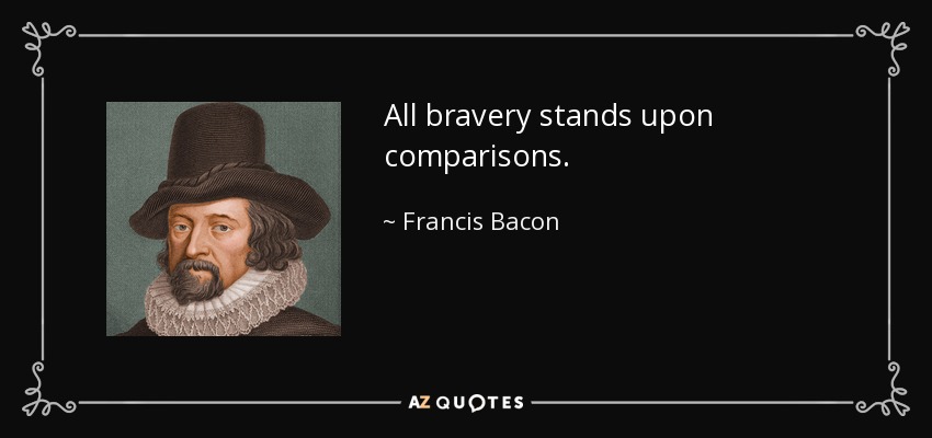 All bravery stands upon comparisons. - Francis Bacon