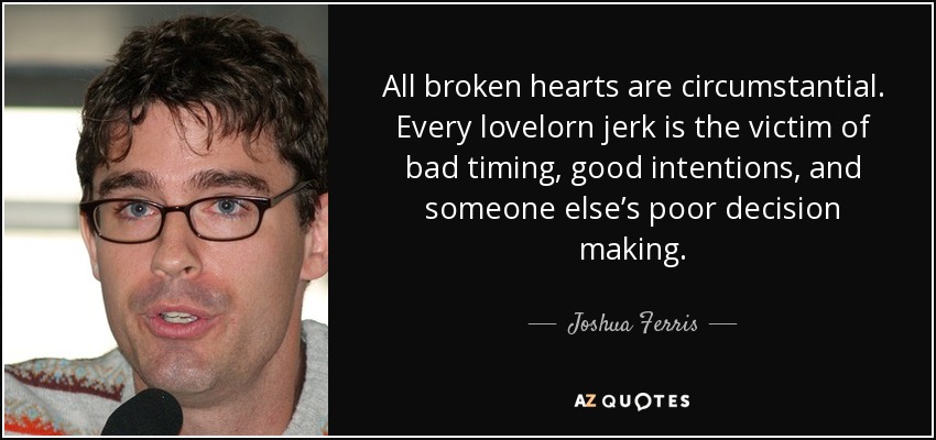 All broken hearts are circumstantial. Every lovelorn jerk is the victim of bad timing, good intentions, and someone else’s poor decision making. - Joshua Ferris