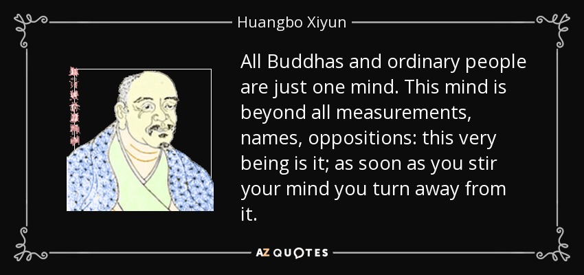 All Buddhas and ordinary people are just one mind. This mind is beyond all measurements, names, oppositions: this very being is it; as soon as you stir your mind you turn away from it. - Huangbo Xiyun
