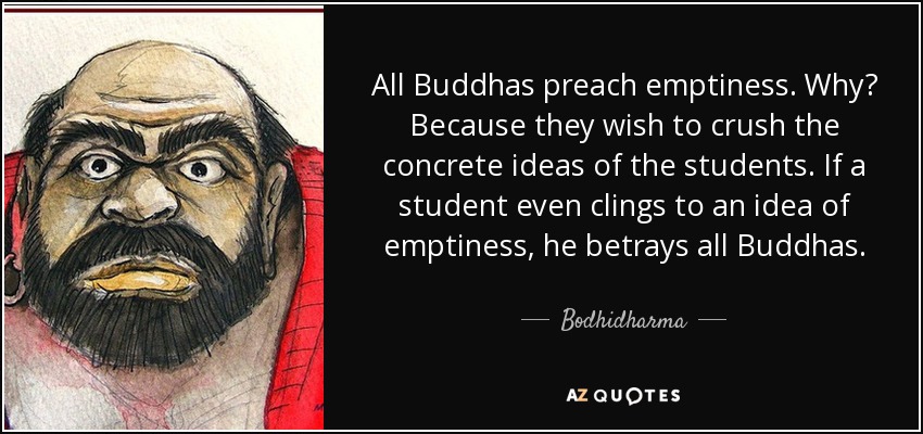All Buddhas preach emptiness. Why? Because they wish to crush the concrete ideas of the students. If a student even clings to an idea of emptiness, he betrays all Buddhas. - Bodhidharma
