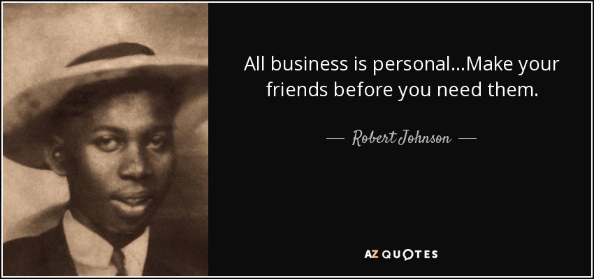 All business is personal...Make your friends before you need them. - Robert Johnson