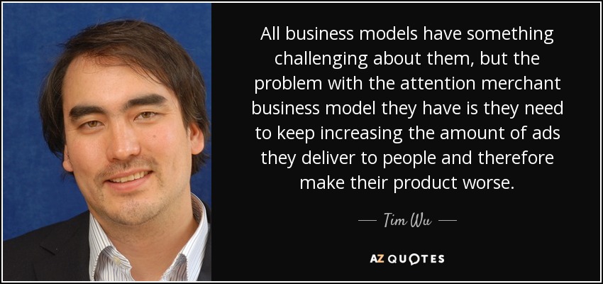 All business models have something challenging about them, but the problem with the attention merchant business model they have is they need to keep increasing the amount of ads they deliver to people and therefore make their product worse. - Tim Wu