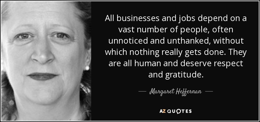 All businesses and jobs depend on a vast number of people, often unnoticed and unthanked, without which nothing really gets done. They are all human and deserve respect and gratitude. - Margaret Heffernan