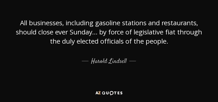 All businesses, including gasoline stations and restaurants, should close ever Sunday... by force of legislative fiat through the duly elected officials of the people. - Harold Lindsell