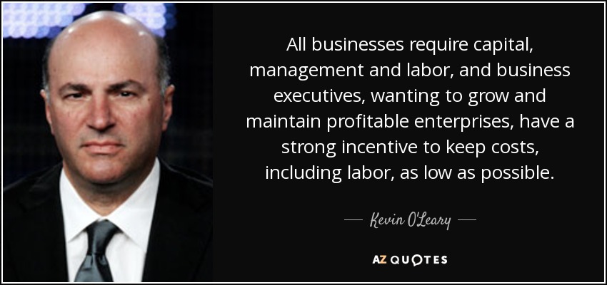 All businesses require capital, management and labor, and business executives, wanting to grow and maintain profitable enterprises, have a strong incentive to keep costs, including labor, as low as possible. - Kevin O'Leary