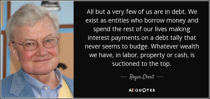 All but a very few of us are in debt. We exist as entities who borrow money and spend the rest of our lives making interest payments on a debt tally that never seems to budge. Whatever wealth we have, in labor, property or cash, is suctioned to the top. - Roger Ebert