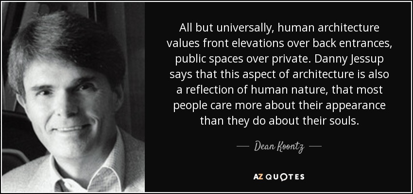 All but universally, human architecture values front elevations over back entrances, public spaces over private. Danny Jessup says that this aspect of architecture is also a reflection of human nature, that most people care more about their appearance than they do about their souls. - Dean Koontz