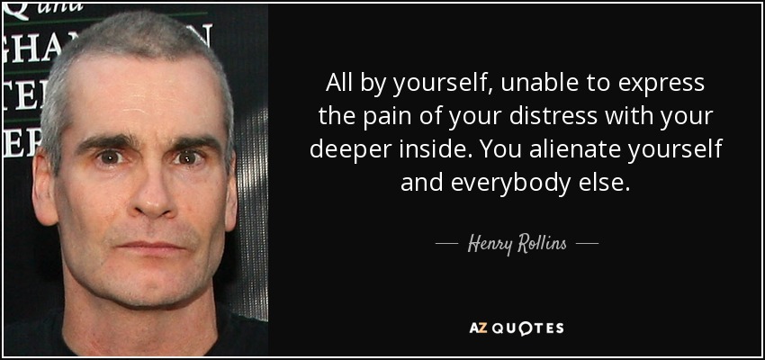 All by yourself, unable to express the pain of your distress with your deeper inside. You alienate yourself and everybody else. - Henry Rollins