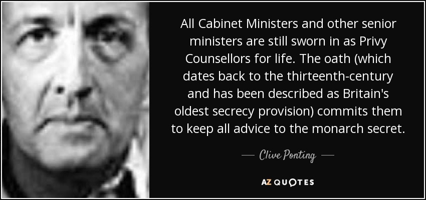 All Cabinet Ministers and other senior ministers are still sworn in as Privy Counsellors for life. The oath (which dates back to the thirteenth-century and has been described as Britain's oldest secrecy provision) commits them to keep all advice to the monarch secret. - Clive Ponting