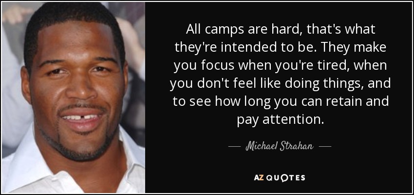 All camps are hard, that's what they're intended to be. They make you focus when you're tired, when you don't feel like doing things, and to see how long you can retain and pay attention. - Michael Strahan