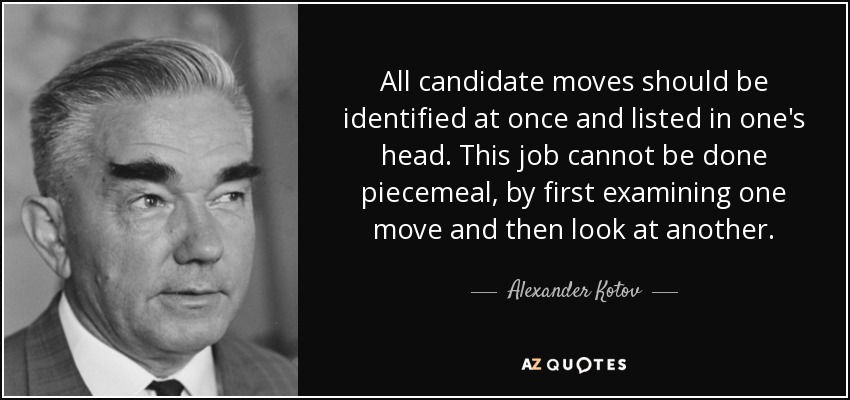 All candidate moves should be identified at once and listed in one's head. This job cannot be done piecemeal, by first examining one move and then look at another. - Alexander Kotov