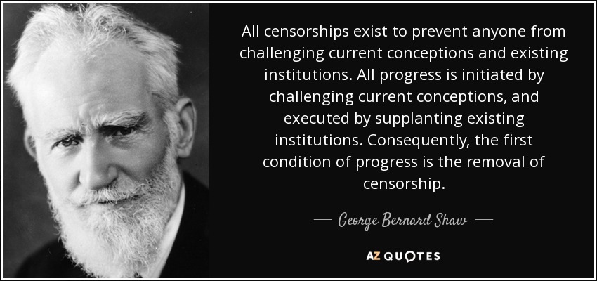 All censorships exist to prevent anyone from challenging current conceptions and existing institutions. All progress is initiated by challenging current conceptions, and executed by supplanting existing institutions. Consequently, the first condition of progress is the removal of censorship. - George Bernard Shaw