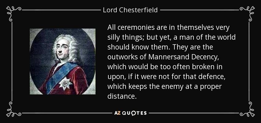 All ceremonies are in themselves very silly things; but yet, a man of the world should know them. They are the outworks of Mannersand Decency, which would be too often broken in upon, if it were not for that defence, which keeps the enemy at a proper distance. - Lord Chesterfield
