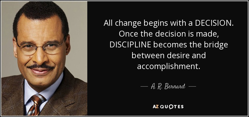 All change begins with a DECISION. Once the decision is made, DISCIPLINE becomes the bridge between desire and accomplishment. - A. R. Bernard