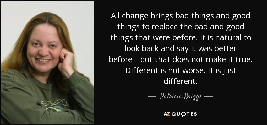 All change brings bad things and good things to replace the bad and good things that were before. It is natural to look back and say it was better before—but that does not make it true. Different is not worse. It is just different. - Patricia Briggs