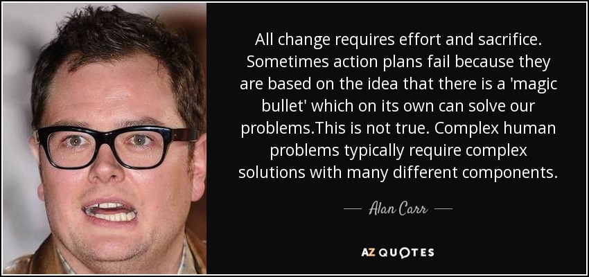 All change requires effort and sacrifice. Sometimes action plans fail because they are based on the idea that there is a 'magic bullet' which on its own can solve our problems.This is not true. Complex human problems typically require complex solutions with many different components. - Alan Carr