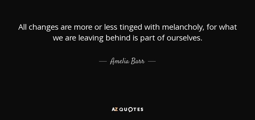 All changes are more or less tinged with melancholy, for what we are leaving behind is part of ourselves. - Amelia Barr