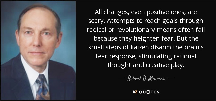All changes, even positive ones, are scary. Attempts to reach goals through radical or revolutionary means often fail because they heighten fear. But the small steps of kaizen disarm the brain's fear response, stimulating rational thought and creative play. - Robert D. Maurer