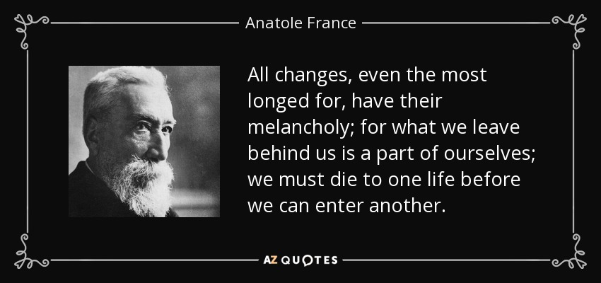 All changes, even the most longed for, have their melancholy; for what we leave behind us is a part of ourselves; we must die to one life before we can enter another. - Anatole France