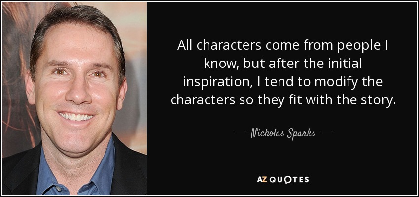 All characters come from people I know, but after the initial inspiration, I tend to modify the characters so they fit with the story. - Nicholas Sparks