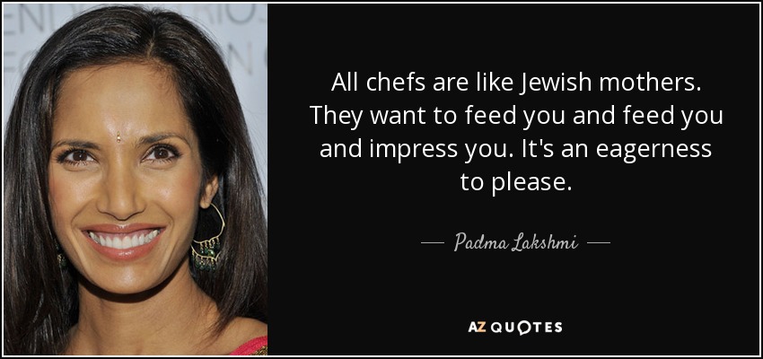 All chefs are like Jewish mothers. They want to feed you and feed you and impress you. It's an eagerness to please. - Padma Lakshmi